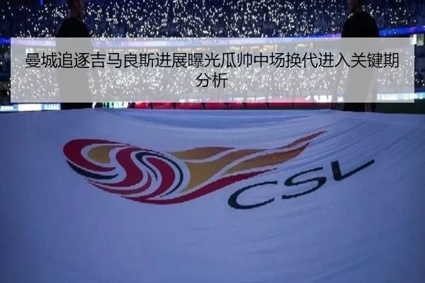 曼城追逐吉马良斯进展曝光瓜帅中场换代进入关键期分析